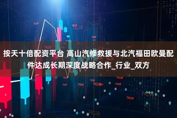 按天十倍配资平台 高山汽修救援与北汽福田欧曼配件达成长期深度战略合作_行业_双方