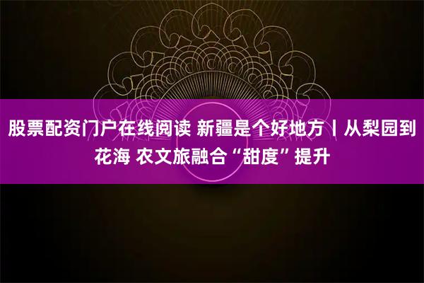 股票配资门户在线阅读 新疆是个好地方丨从梨园到花海 农文旅融合“甜度”提升