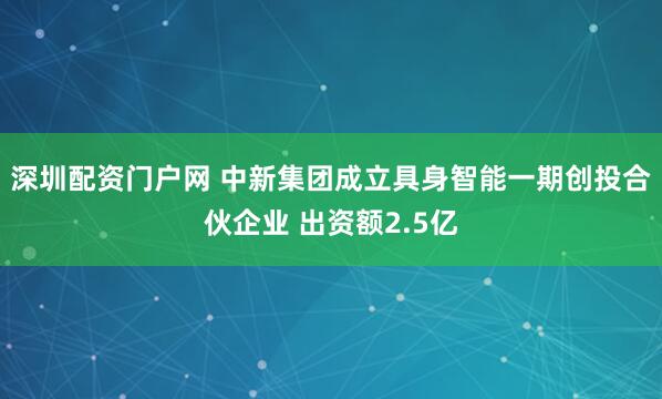 深圳配资门户网 中新集团成立具身智能一期创投合伙企业 出资额2.5亿