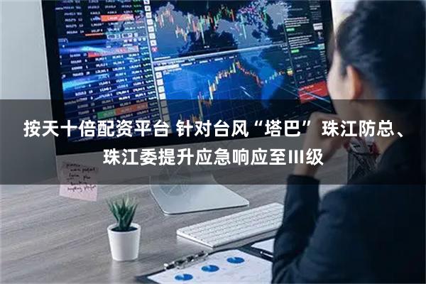 按天十倍配资平台 针对台风“塔巴” 珠江防总、珠江委提升应急响应至Ⅲ级