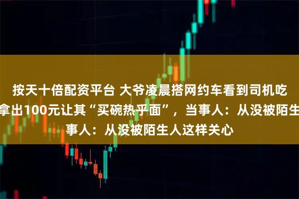 按天十倍配资平台 大爷凌晨搭网约车看到司机吃面包充饥，拿出100元让其“买碗热乎面”，当事人：从没被陌生人这样关心