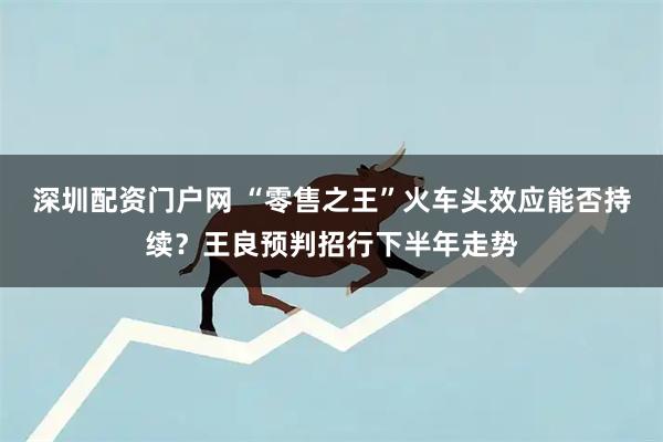 深圳配资门户网 “零售之王”火车头效应能否持续？王良预判招行下半年走势