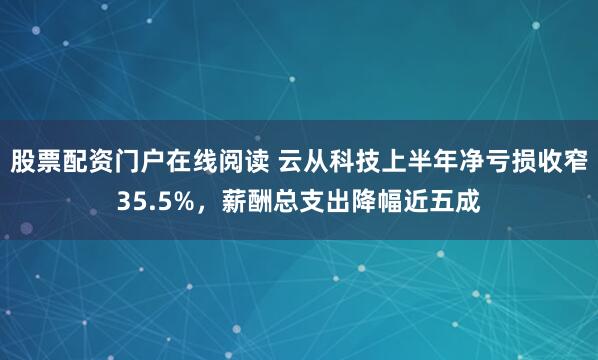股票配资门户在线阅读 云从科技上半年净亏损收窄35.5%，薪酬总支出降幅近五成