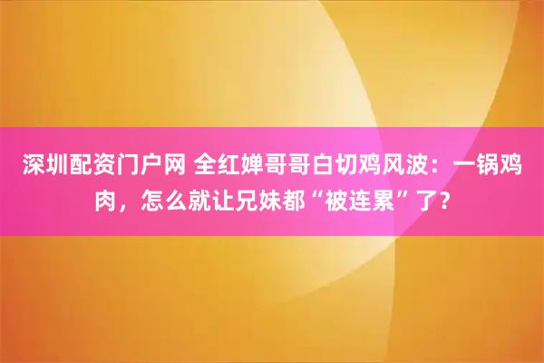 深圳配资门户网 全红婵哥哥白切鸡风波：一锅鸡肉，怎么就让兄妹都“被连累”了？