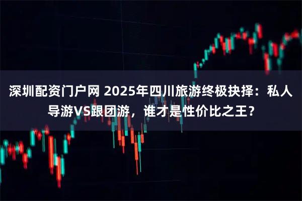 深圳配资门户网 2025年四川旅游终极抉择：私人导游VS跟团游，谁才是性价比之王？