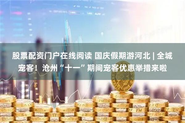 股票配资门户在线阅读 国庆假期游河北 | 全城宠客！沧州“十一”期间宠客优惠举措来啦