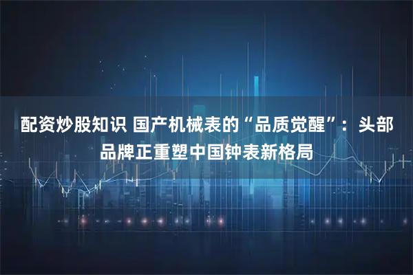 配资炒股知识 国产机械表的“品质觉醒”：头部品牌正重塑中国钟表新格局