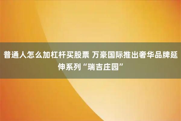 普通人怎么加杠杆买股票 万豪国际推出奢华品牌延伸系列“瑞吉庄园”