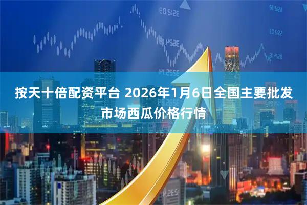 按天十倍配资平台 2026年1月6日全国主要批发市场西瓜价格行情