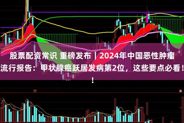 股票配资常识 重磅发布｜2024年中国恶性肿瘤流行报告：甲状腺癌跃居发病第2位，这些要点必看！