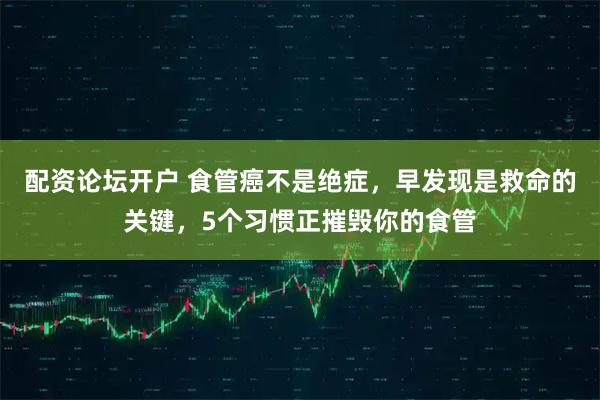 配资论坛开户 食管癌不是绝症，早发现是救命的关键，5个习惯正摧毁你的食管