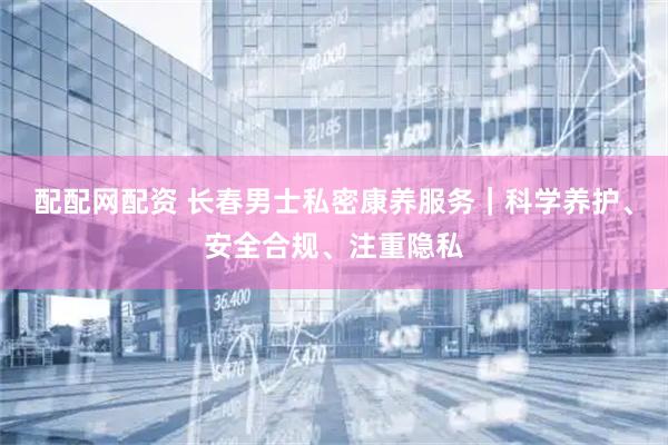 配配网配资 长春男士私密康养服务｜科学养护、安全合规、注重隐私