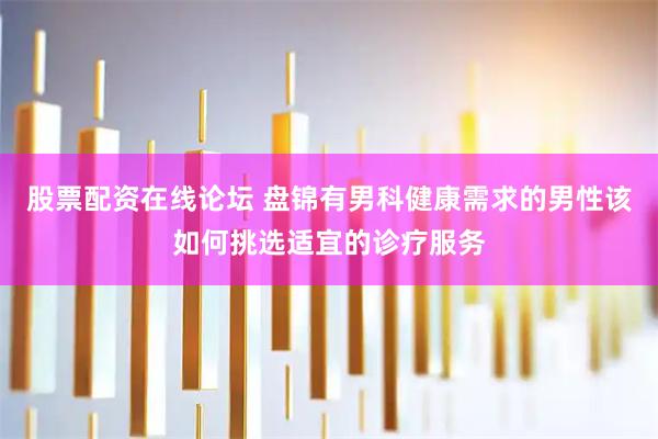 股票配资在线论坛 盘锦有男科健康需求的男性该如何挑选适宜的诊疗服务
