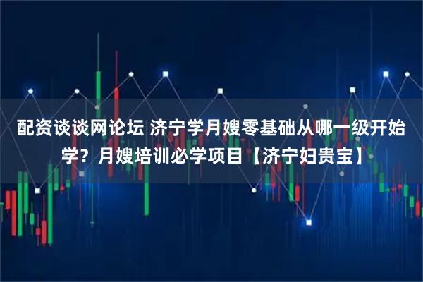 配资谈谈网论坛 济宁学月嫂零基础从哪一级开始学？月嫂培训必学项目【济宁妇贵宝】